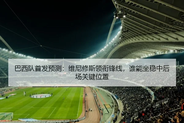 巴西队首发预测：维尼修斯领衔锋线，谁能坐稳中后场关键位置